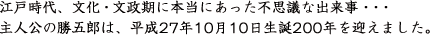 江戸時代、文化・文政期に本当にあった不思議な出来事。主人公の勝五郎は、平成27年10月10日生誕200年を迎えました。