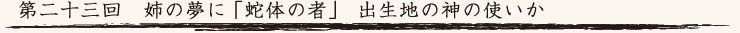 第二十三回　姉の夢に「蛇体の者」 出生地の神の使いか