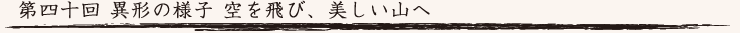 第四十回 異形の様子 空を飛び、美しい山へ